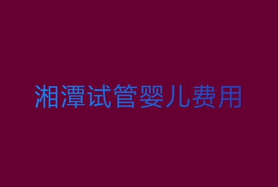 湘潭試管嬰兒費(fèi)用大約多少？湘潭試管嬰兒費(fèi)用