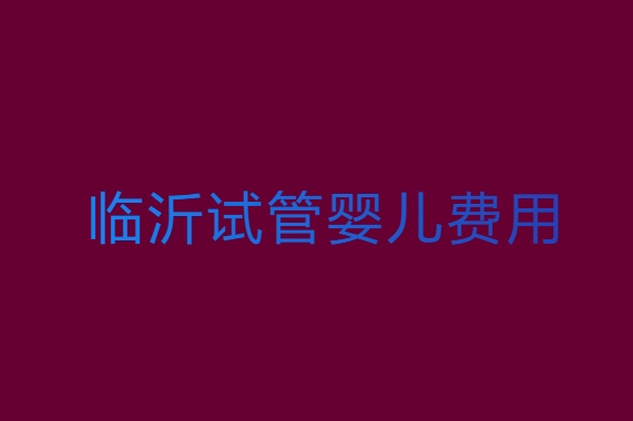 臨沂試管嬰兒需要多少錢？臨沂試管嬰兒費(fèi)用全解析