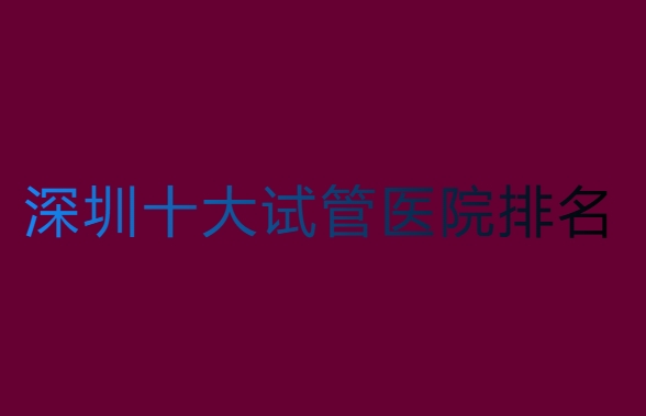 深圳哪家醫(yī)院做試管比較好？深圳十大試管醫(yī)院排名