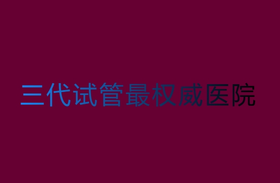 第三代試管哪家醫(yī)院比較權(quán)威？第三代試管最權(quán)威醫(yī)院
