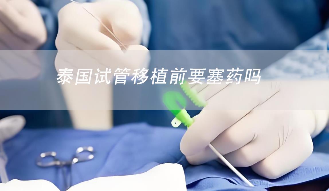 泰國(guó)試管移植前要塞藥嗎,泰國(guó)試管移植流程